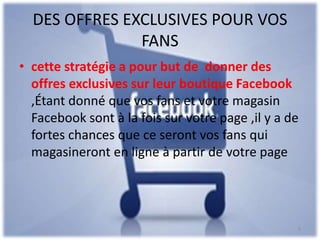 DES OFFRES EXCLUSIVES POUR VOS
FANS
• cette stratégie a pour but de donner des
offres exclusives sur leur boutique Facebook
,Étant donné que vos fans et votre magasin
Facebook sont à la fois sur votre page ,il y a de
fortes chances que ce seront vos fans qui
magasineront en ligne à partir de votre page
9
 