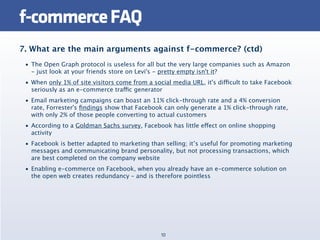 f-commerce FAQ
7. What are the main arguments against f-commerce? (ctd)
 • The Open Graph protocol is useless for all but the very large companies such as Amazon
   - just look at your friends store on Levi's - pretty empty isn't it?
 • When only 1% of site visitors come from a social media URL, it's difficult to take Facebook
   seriously as an e-commerce traffic generator
 • Email marketing campaigns can boast an 11% click-through rate and a 4% conversion
   rate, Forrester's ﬁndings show that Facebook can only generate a 1% click-through rate,
   with only 2% of those people converting to actual customers
 • According to a Goldman Sachs survey, Facebook has little effect on online shopping
   activity
 • Facebook is better adapted to marketing than selling; it’s useful for promoting marketing
   messages and communicating brand personality, but not processing transactions, which
   are best completed on the company website
 • Enabling e-commerce on Facebook, when you already have an e-commerce solution on
   the open web creates redundancy – and is therefore pointless




                                                10
 