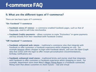 f-commerce FAQ
9. What are the different types of f-commerce?
There are two basic types of f-commerce

"On-Facebook" f-commerce

 • Facebook stores (f-stores) - e-commerce enabled Facebook pages, such as that of
   Coca-cola, used to sell Coke merchandise

 • Facebook Credits payments - allows customer to make "frictionless" in-game payments
   and buy directly from their newsfeed (with Facebook Credits)

"Off-Facebook" f-commerce

 • Facebook-enhanced web-stores - traditional e-commerce sites that integrate with
   Facebook to offer customers a Facebook experience whilst shopping on-site.  For
   example Amazon allows shopper to login with Facebook details, and uses the Open Graph
   data that comes with the login to offer instant personalisation (recommendations,
   birthday notiﬁcations etc)

 • Facebook-enhanced retail stores - traditional bricks and mortar retail that integrates
   with Facebook to offer customers a Facebook experience whilst shopping in-store.  For
   example, department store chain Macy's Magic Fitting Room is a Facebook-connected
   ﬁtting room that allows customers to share tryouts - real and virtual


                                              12
 