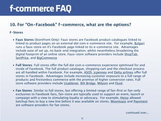 f-commerce FAQ
10. For "On-Facebook" f-commerce, what are the options?
F-Stores

 • Faux Stores (Storefront Only): Faux stores are Facebook product catalogues linked to
   linked to product pages on an external dot com e-commerce site.  For example, Bulgari
   runs a faux-store on it's Facebook page linked to its e-commerce site.  Advantages
   include ease of set up, no back-end integration, whilst nevertheless broadening the
   digital footprint of an online store. Faux-store software providers include ShopTab,
   SortPrice, and BigCommerce

 • Full Stores: Full stores offer the full dot com e-commerce experience optimised for and
   inside of Facebook. The full product catalogue, shopping cart and the checkout process
   are all handled within Facebook. For example, ASOS, jcpenney and Delta airlines offer full
   stores in Facebook.  Advantages include increasing customer exposure to a full range of
   products and frictionless commerce with the promise of higher conversion rates. Full
   store software providers include Usablenet, 8th Bridge, Milyoni and Fluid.

 • Fan Stores: Similar to full stores, but offering a limited range of fan-ﬁrst or fan-only
   exclusives to Facebook fans, fan-store are typically used to support an event, launch or
   campaign with a view to stimulating loyalty or advocacy.  For example, Heinz allowed
   ketchup fans to buy a new line before it was available on stores. Moontoast and Payvment
   are software providers for fan stores.

                                                                              continued over...
                                                13
 