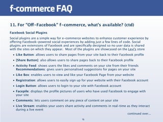f-commerce FAQ
11. For "Off-Facebook" f-commerce, what’s available? (ctd)
Facebook Social Plugins
Social plugins are a simple way for e-commerce websites to enhance customer experience by
offering Facebook-powered social experiences by adding just a few lines of code. Social
plugins are extensions of Facebook and are speciﬁcally designed so no user data is shared
with the sites on which they appear.  Most of the plugins are showcased on the Levi's store
  • Like Button: allows users to share pages from your site back to their Facebook proﬁle
  • [Share Button]: also allows users to share pages back to their Facebook proﬁle
  • Activity Feed: shows users the likes and comments on your site from their friends
    Recommendations: gives users personalised suggestions for pages on your site
  • Like Box: enables users to view and like your Facebook Page from your website
  • Registration: allows users to easily sign up for your website with their Facebook account
  • Login Button: allows users to login to your site with Facebook account
  • Facepile: displays the proﬁle pictures of users who have used Facebook to engage with
    your site
  • Comments: lets users comment on any piece of content on your site
  • Live Stream: enables your users share activity and comments in real-time as they interact
    during a live event
                                                                               continued over...
                                                16
 