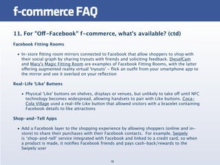 f-commerce FAQ
11. For "Off-Facebook" f-commerce, what’s available? (ctd)
Facebook Fitting Rooms

  • In-store ﬁtting room mirrors connected to Facebook that allow shoppers to shop with
    their social graph by sharing tryouts with friends and soliciting feedback. DieselCam
    and Macy's Magic Fitting Room are examples of Facebook Fitting Rooms, with the latter
    offering augmented reality virtual 'tryouts' - ﬂick an outﬁt from your smartphone app to
    the mirror and see it overlaid on your reﬂection

Real-Life ‘Like’ Buttons

    • Physical 'Like' buttons on shelves, displays or venues, but unlikely to take off until NFC
      technology becomes widespread, allowing handsets to pair with Like buttons. Coca-
      Cola Village used a real-life Like button that allowed visitors with a bracelet containing
      Facebook details to like attractions

Shop-and-Tell Apps

  • Add a Facebook layer to the shopping experience by allowing shoppers (online and in-
    store) to share their purchases with their Facebook contacts.  For example, Swipely
    is ‘shop-and-tell’ service integrated with Facebook and linked to a credit card, so when
    a product is made, it notiﬁes Facebook friends and pays cash-back/rewards to the
    Swipely user


                                                  18
 