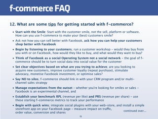 f-commerce FAQ
12. What are some tips for getting started with f-commerce?
 • Start with the Smile: Start with the customer smile, not the sell, platform or software.
   How can you use f-commerce to make your (best) customers smile?
 • Ask not how you can sell better with Facebook, ask how you can help your customers
   shop better with Facebook
 • Begin by listening to your customers; run a customer workshop - would they buy from
   you with or on Facebook, how would they like to buy, and what would they want to buy?
 • Think of Facebook as a social Operating System not a social network - the goal of f-
   commerce should be to turn social data into social value for the customer
 • Set clear objectives based on what are you trying to achieve; are you looking to
   acquire new customers, improve customer loyalty (repeat purchase), stimulate
   advocacy, monetise Facebook investment, or optimise sales?
 • Say NO to silos; f-commerce should link in with your CRM program and/or multi-
   channel sales strategy
 • Manage expectations from the outset - whether you're looking for smiles or sales -
   Facebook is an experimental channel, and
 • Establish your benchmark RPL (revenue per like) and PRS (revenue per share) - use
   these starting f-commerce metrics to track your performance
 • Begin with quick wins; integrate social plugins with your web-store, and install a simple
   storefront app on your Facebook page - measure impact on traffic,
                                                                             continued over...
   order value, conversion and shares
                                                19
 
