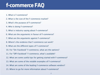 f-commerce FAQ
1. What is f-commerce?

2. What is the size of the f-commerce market?

3. What’s the purpose of f-commerce?

4. Who is doing f-commerce?

5. What is industry saying about f-commerce?

6. What are the arguments in favour of f-commerce?

7. What are the arguments against f-commerce?

8. Where’s the evidence that f-commerce can work?

9. What are the different types of f-commerce?

10. For "On-Facebook" f-commerce, what are the options?

11. For "Off-Facebook" f-commerce, what’s available?

12. What are some useful tips for getting started with f-commerce?

13. What are some of the notable examples of f-commerce?

14. What are some of the leading f-commerce software vendors?

15. Where to go for more information about f-commerce?

                                                 2
 