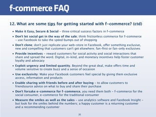 f-commerce FAQ
12. What are some tips for getting started with f-commerce? (ctd)
 • Make it Easy, Secure & Social - three critical success factors in f-commerce
 • Don't let social get in the way of the sale; think frictionless commerce for f-commerce
   - use Facebook to take the speed bumps out of shopping
 • Don't clone; don't just replicate your web-store in Facebook, offer something exclusive,
   new and compelling that customers can't get elsewhere; fan-ﬁrst or fan-only exclusives
 • Provide incentives - reward customers for social activity and social interactions that
   share and spread the word. Digital, in-kind, and monetary incentives help foster customer
   loyalty and advocacy
 • Exploit urgency and limited quantity. Beyond the great deal, make offers time and
   volume sensitive to create buzz and a sense of occasion
 • Use exclusivity: Make your Facebook customers feel special by giving them exclusive
   access, information and products
 • Enable sharing with friends before and after buying - to allow customers to
   friendsource advice on what to buy and share their purchase
 • Don't forsake e-commerce for f-commerce, you need them both - f-commerce for the
   social consumer, e-commerce for the traditional consumer
 • Measure the smiles as well as the sales - use analytics software and Facebook Insight -
   but look for the smiles behind the numbers; a happy customer is a returning customer
   and a recommending customer

                                               20
 