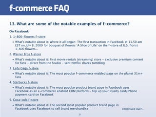f-commerce FAQ
13. What are some of the notable examples of f-commerce?
On Facebook
1. 1-800-Flowers f-store
  • What's notable about it: Where it all began: The ﬁrst transaction in Facebook at 11.50 am
    EST on July 8, 2009 for bouquet of ﬂowers ‘A Slice of Life’ on the f-store of U.S. ﬂorist
    1-800 ﬂowers...
2. Warner Bros f-store
  • What's notable about it: First movie rentals (streaming) store - exclusive premium content
    for fans - direct from the Studio - sent Netﬂix shares tumbling
3. Lady Gaga f-store
  • What's notable about it: The most popular f-commerce enabled page on the planet 31m+
    fans
4. Starbucks f-store
  • What's notable about it: The most popular product brand page in Facebook uses
    Facebook as an e-commerce enabled CRM platform - top up your loyalty card/iPhone
    payment card on Facebook
5. Coca-cola f-store
  • What's notable about it: The second most popular product brand page in
    Facebook uses Facebook to sell brand merchandise                           continued over...
                                                21
 