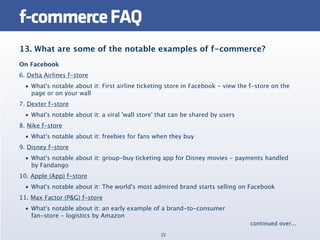 f-commerce FAQ
13. What are some of the notable examples of f-commerce?
On Facebook
6. Delta Airlines f-store
  • What's notable about it: First airline ticketing store in Facebook - view the f-store on the
    page or on your wall
7. Dexter f-store
  • What's notable about it: a viral 'wall store' that can be shared by users
8. Nike f-store
  • What's notable about it: freebies for fans when they buy
9. Disney f-store
  • What's notable about it: group-buy ticketing app for Disney movies - payments handled
    by Fandango
10. Apple (App) f-store
  • What's notable about it: The world's most admired brand starts selling on Facebook
11. Max Factor (P&G) f-store
  • What's notable about it: an early example of a brand-to-consumer
    fan-store - logistics by Amazon
                                                                                  continued over...
                                                  22
 