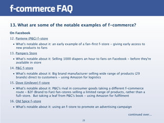f-commerce FAQ
13. What are some of the notable examples of f-commerce?
On Facebook
12. Pantene (P&G) f-store
  • What's notable about it: an early example of a fan-ﬁrst f-store - giving early access to
    new products to fans
13. Pampers Store
  • What's notable about it: Selling 1000 diapers an hour to fans on Facebook - before they're
    available in store
14. P&G f-store
  • What's notable about it: Big brand manufacturer selling wide range of products (29
    brands) direct to customers - using Amazon for logistics
15. Dove (Unilever) f-store
  • What's notable about it: P&G's rival in consumer goods taking a different f-commerce
    route - B2F (Brand to Fan) fan-stores selling a limited range of products, rather than a
    full-store.  But taking a leaf from P&G's book - using Amazon for fulﬁlment
16. Old Spice f-store
  • What's notable about it: using an f-store to promote an advertising campaign

                                                                                continued over...
                                                 23
 