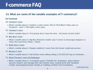 f-commerce FAQ
13. What are some of the notable examples of f-commerce?
On Facebook
28. Kembrel f-store
  • What's notable about it: Student e-tailer makes 20% of 2010 Black Friday sales on
    Facebook - with 7-10% higher order value
29. Vinobest f-store
  • What's notable about it: First group-buy f-store for wine - the future of wine clubs?
30. Best Buy f-store
  • What's notable about it: Big Box electronic retailer uses f-stores to encourage shoppers to
    share their purchases (Shop + Share)
31. Molly Sims f-store
  • What's notable about it: Popular celebrity f-store from the former model and actress
32. Barneys f-store
  • What's notable about it: Hip fashion store selling selling a $33,835.00 ring on Facebook...
33. Retail Therapy f-store (by PopSugar)
  • What's notable about it: A Facebook game (‘CityVille-for-shopping’), where players
    become retailers and manage their own fashion store, buying stock with Facebook
    Credits; participating brands include as TopShop, & Diane Von Furstenberg
                                                                                    continued over...
                                                 26
 