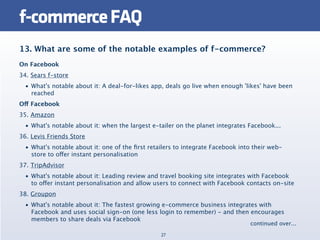 f-commerce FAQ
13. What are some of the notable examples of f-commerce?
On Facebook
34. Sears f-store
  • What's notable about it: A deal-for-likes app, deals go live when enough 'likes' have been
    reached
Off Facebook
35. Amazon
  • What's notable about it: when the largest e-tailer on the planet integrates Facebook...
36. Levis Friends Store
  • What's notable about it: one of the ﬁrst retailers to integrate Facebook into their web-
    store to offer instant personalisation
37. TripAdvisor
  • What's notable about it: Leading review and travel booking site integrates with Facebook
    to offer instant personalisation and allow users to connect with Facebook contacts on-site
38. Groupon
  • What's notable about it: The fastest growing e-commerce business integrates with
    Facebook and uses social sign-on (one less login to remember) - and then encourages
    members to share deals via Facebook
                                                                                continued over...
                                                 27
 