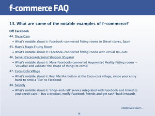 f-commerce FAQ
13. What are some of the notable examples of f-commerce?
Off Facebook
44. DieselCam
  • What's notable about it: Facebook-connected ﬁtting rooms in Diesel stores, Spain
45. Macy's Magic Fitting Room
  • What's notable about it: Facebook-connected ﬁtting rooms with virtual try-outs
46. Swivel (Facecake)/Social Shopper (Zugara)
  • What's notable about it: More Facebook-connected Augmented Reality Fitting rooms -
    'visualise and validate' the shape of things to come?
47. Coca-Cola Village
  • What's notable about it: Real life like button at the Coca-cola village, swipe your entry
    band to send a 'like' to Facebook
48. Swipely
  • What's notable about it; 'shop-and-tell' service integrated with Facebook and linked to
    your credit card - buy a product, notify Facebook friends and get cash-back/rewards



                                                                                 continued over...
                                                  28
 
