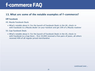 f-commerce FAQ
13. What are some of the notable examples of f-commerce?
Off Facebook
49. Mazda Facebook Deals
 • What's notable about it: For the launch of Facebook Deals in the UK, check-in
   with Facebook to a Mazda dealer on your handset and get 20% of a Mazda roadster
50. Gap Facebook Deals
 • What's notable about it: For the launch of Facebook Deals in the US, check-in
   with Facebook to a Gap Store - ﬁrst 10,000 received a free pairs of jeans, all others
   received 40% of all regular priced merchandise




                                                                               continued over...
                                                29
 