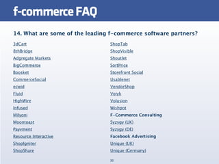 f-commerce FAQ
14. What are some of the leading f-commerce software partners?
3dCart                          ShopTab
8thBridge                       ShopVisible
Adgregate Markets               Shoutlet
BigCommerce                     SortPrice
Boosket                         Storefront Social
CommerceSocial                  Usablenet
ecwid                           VendorShop
Fluid                           Voiyk
HighWire                        Volusion
Infused                         Wishpot
Milyoni                         F-Commerce Consulting
Moontoast                       Syzygy (UK)
Payvment                        Syzygy (DE)
Resource Interactive            Facebook Advertising
ShopIgniter                     Unique (UK)
ShopShare                       Unique (Germany)

                                30
 