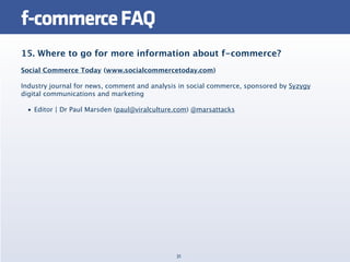 f-commerce FAQ
15. Where to go for more information about f-commerce?
Social Commerce Today (www.socialcommercetoday.com)

Industry journal for news, comment and analysis in social commerce, sponsored by Syzygy
digital communications and marketing

 • Editor | Dr Paul Marsden (paul@viralculture.com) @marsattacks




                                              31
 