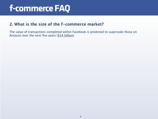 f-commerce FAQ
2. What is the size of the f-commerce market?
The value of transactions completed within Facebook is predicted to supersede those on
Amazon over the next ﬁve years ($34 billion)




                                               4
 