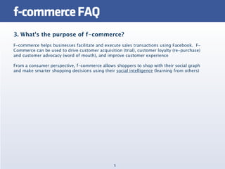 f-commerce FAQ
3. What's the purpose of f-commerce?
F-commerce helps businesses facilitate and execute sales transactions using Facebook.  F-
Commerce can be used to drive customer acquisition (trial), customer loyalty (re-purchase)
and customer advocacy (word of mouth), and improve customer experience

From a consumer perspective, f-commerce allows shoppers to shop with their social graph
and make smarter shopping decisions using their social intelligence (learning from others)




                                                5
 