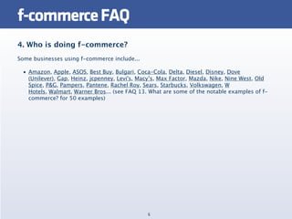 f-commerce FAQ
4. Who is doing f-commerce?
Some businesses using f-commerce include...

 • Amazon, Apple, ASOS, Best Buy, Bulgari, Coca-Cola, Delta, Diesel, Disney, Dove
   (Unilever), Gap, Heinz, jcpenney, Levi's, Macy’s, Max Factor, Mazda, Nike, Nine West, Old
   Spice, P&G, Pampers, Pantene, Rachel Roy, Sears, Starbucks, Volkswagen, W
   Hotels, Walmart, Warner Bros... (see FAQ 13. What are some of the notable examples of f-
   commerce? for 50 examples)




                                               6
 