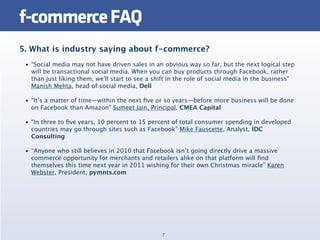 f-commerce FAQ
5. What is industry saying about f-commerce?
 • “Social media may not have driven sales in an obvious way so far, but the next logical step
   will be transactional social media. When you can buy products through Facebook, rather
   than just liking them, we'll start to see a shift in the role of social media in the business"
   Manish Mehta, head of social media, Dell

 • “It’s a matter of time—within the next ﬁve or so years—before more business will be done
   on Facebook than Amazon” Sumeet Jain, Principal, CMEA Capital

 • “In three to ﬁve years, 10 percent to 15 percent of total consumer spending in developed
   countries may go through sites such as Facebook” Mike Fauscette, Analyst, IDC
   Consulting

 • “Anyone who still believes in 2010 that Facebook isn’t going directly drive a massive
   commerce opportunity for merchants and retailers alike on that platform will ﬁnd
   themselves this time next year in 2011 wishing for their own Christmas miracle” Karen
   Webster, President, pymnts.com




                                                 7
 