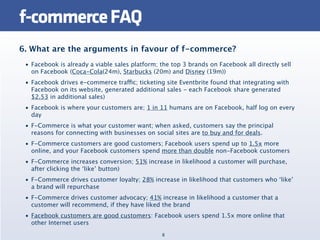 f-commerce FAQ
6. What are the arguments in favour of f-commerce?
 • Facebook is already a viable sales platform; the top 3 brands on Facebook all directly sell
   on Facebook (Coca-Cola(24m), Starbucks (20m) and Disney (19m))
 • Facebook drives e-commerce traffic; ticketing site Eventbrite found that integrating with
   Facebook on its website, generated additional sales - each Facebook share generated
   $2.53 in additional sales)
 • Facebook is where your customers are; 1 in 11 humans are on Facebook, half log on every
   day
 • F-Commerce is what your customer want; when asked, customers say the principal
   reasons for connecting with businesses on social sites are to buy and for deals.
 • F-Commerce customers are good customers; Facebook users spend up to 1.5x more
   online, and your Facebook customers spend more than double non-Facebook customers
 • F-Commerce increases conversion; 51% increase in likelihood a customer will purchase,
   after clicking the ‘like’ button)
 • F-Commerce drives customer loyalty; 28% increase in likelihood that customers who ‘like’
   a brand will repurchase
 • F-Commerce drives customer advocacy; 41% increase in likelihood a customer that a
   customer will recommend, if they have liked the brand
 • Facebook customers are good customers: Facebook users spend 1.5x more online that
   other Internet users
                                                8
 