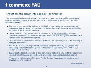 f-commerce FAQ
7. What are the arguments against f-commerce?
“The likelihood that Facebook will ever [become] a key sales-driving tool for retailers and
creating a reliable revenue stream for Facebook, is unfortunately far-fetched”. Sucharita
Mulpuru, Forrester

  • The market opportunity for selling on Facebook is tiny - even the most enthusiastic
    projections forecast a market size only 1/3 of that of mobile commerce, representing a
    maximum of 4% of digital commerce
  • Online shoppers don't want to buy on Facebook - a Booz & Allen report on social
    commerce found that 73% of online shoppers would not purchase goods on Facebook or
    through other social networking sites
  • Facebook itself is an immature and risky platform - do you really want to be investing in
    next year's MySpace?
  • Where's the money? No major brand, retailer or independent study has yet provided
    compelling evidence that selling with/on Facebook unequivocally drives ROI or CLV
    (customer lifetime value)
  • Businesses ﬁnd social networks to be a particularly ineffective new customer acquisition
    tool; only 7% of retailers say Facebook is an effective customer acquisition source).
  • F-commerce will not take off because Facebook has a “reputation for apathy around
    privacy issues.” (Forrester)
                                                                                continued over...
                                                 9
 