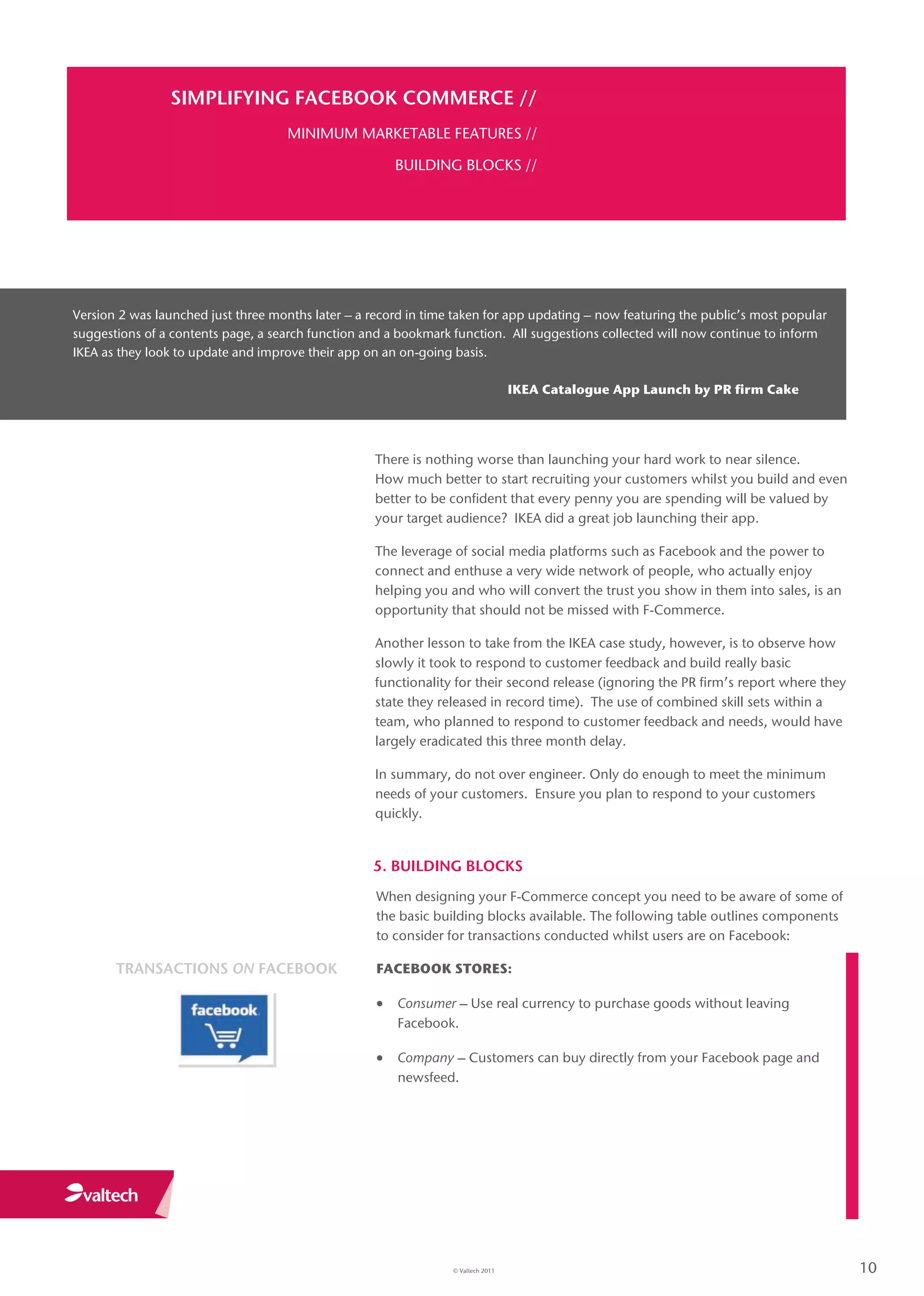SIMPLIFYING FACEBOOK COMMERCE //
                                     MINIMUM MARKETABLE FEATURES //

                                                       BUILDING BLOCKS //




Version 2 was launched just three months later – a record in time taken for app updating – now featuring the public’s most popular
suggestions of a contents page, a search function and a bookmark function. All suggestions collected will now continue to inform
IKEA as they look to update and improve their app on an on-going basis.

                                                                                  IKEA Catalogue App Launch by PR firm Cake




                                                    There is nothing worse than launching your hard work to near silence.
                                                    How much better to start recruiting your customers whilst you build and even
                                                    better to be confident that every penny you are spending will be valued by
                                                    your target audience? IKEA did a great job launching their app.

                                                    The leverage of social media platforms such as Facebook and the power to
                                                    connect and enthuse a very wide network of people, who actually enjoy
                                                    helping you and who will convert the trust you show in them into sales, is an
                                                    opportunity that should not be missed with F-Commerce.

                                                    Another lesson to take from the IKEA case study, however, is to observe how
                                                    slowly it took to respond to customer feedback and build really basic
                                                    functionality for their second release (ignoring the PR firm’s report where they
                                                    state they released in record time). The use of combined skill sets within a
                                                    team, who planned to respond to customer feedback and needs, would have
                                                    largely eradicated this three month delay.

                                                    In summary, do not over engineer. Only do enough to meet the minimum
                                                    needs of your customers. Ensure you plan to respond to your customers
                                                    quickly.


                                                   5. BUILDING BLOCKS
                                                    When designing your F-Commerce concept you need to be aware of some of
                                                    the basic building blocks available. The following table outlines components
                                                    to consider for transactions conducted whilst users are on Facebook:

       TRANSACTIONS ON FACEBOOK                     FACEBOOK STORES:

                                                     Consumer – Use real currency to purchase goods without leaving
                                                       Facebook.

                                                     Company – Customers can buy directly from your Facebook page and
                                                       newsfeed.




                                                                 © Valtech 2011                                                        10
 