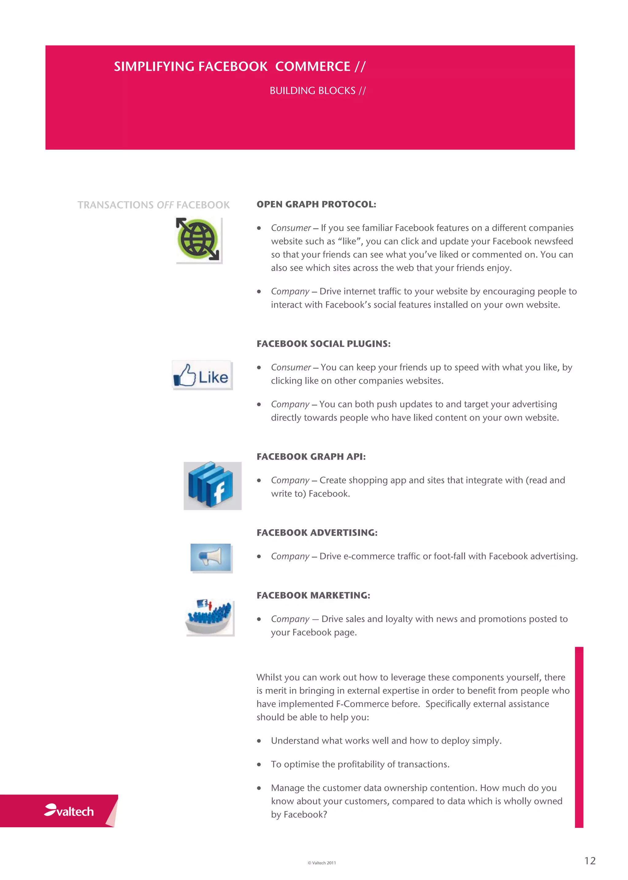 SIMPLIFYING FACEBOOK COMMERCE //
                               BUILDING BLOCKS //




TRANSACTIONS OFF FACEBOOK   OPEN GRAPH PROTOCOL:

                             Consumer – If you see familiar Facebook features on a different companies
                               website such as “like”, you can click and update your Facebook newsfeed
                               so that your friends can see what you’ve liked or commented on. You can
                               also see which sites across the web that your friends enjoy.

                             Company – Drive internet traffic to your website by encouraging people to
                               interact with Facebook’s social features installed on your own website.



                            FACEBOOK SOCIAL PLUGINS:

                             Consumer – You can keep your friends up to speed with what you like, by
                               clicking like on other companies websites.

                             Company – You can both push updates to and target your advertising
                               directly towards people who have liked content on your own website.



                            FACEBOOK GRAPH API:

                             Company – Create shopping app and sites that integrate with (read and
                               write to) Facebook.



                            FACEBOOK ADVERTISING:

                             Company – Drive e-commerce traffic or foot-fall with Facebook advertising.


                            FACEBOOK MARKETING:

                             Company — Drive sales and loyalty with news and promotions posted to
                               your Facebook page.



                            Whilst you can work out how to leverage these components yourself, there
                            is merit in bringing in external expertise in order to benefit from people who
                            have implemented F-Commerce before. Specifically external assistance
                            should be able to help you:

                             Understand what works well and how to deploy simply.

                             To optimise the profitability of transactions.

                             Manage the customer data ownership contention. How much do you
                               know about your customers, compared to data which is wholly owned
                               by Facebook?




                                        © Valtech 2011                                                       12
 