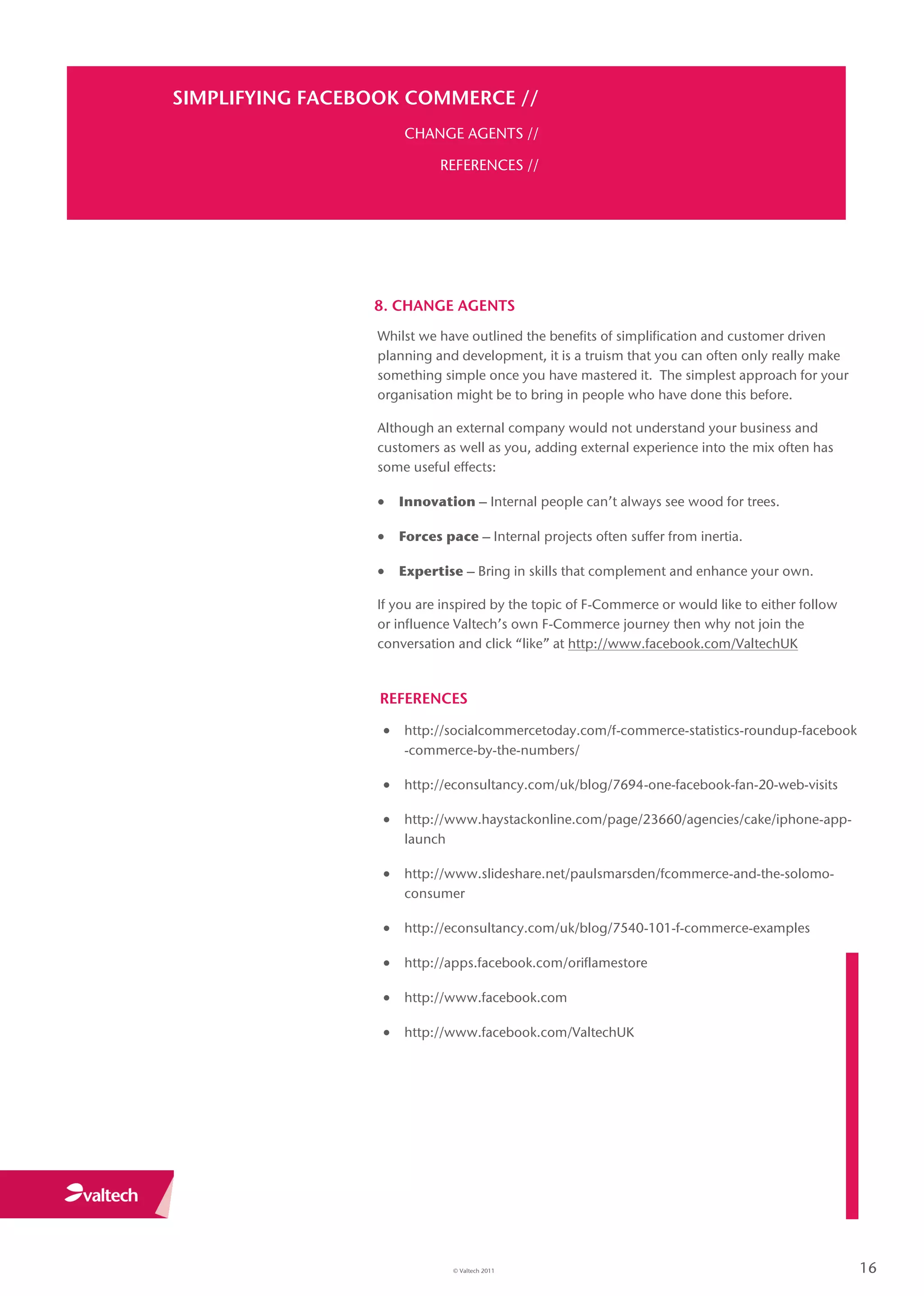 SIMPLIFYING FACEBOOK COMMERCE //
                     CHANGE AGENTS //

                           REFERENCES //




                 8. CHANGE AGENTS
                 Whilst we have outlined the benefits of simplification and customer driven
                 planning and development, it is a truism that you can often only really make
                 something simple once you have mastered it. The simplest approach for your
                 organisation might be to bring in people who have done this before.

                 Although an external company would not understand your business and
                 customers as well as you, adding external experience into the mix often has
                 some useful effects:

                  Innovation – Internal people can’t always see wood for trees.

                  Forces pace – Internal projects often suffer from inertia.

                  Expertise – Bring in skills that complement and enhance your own.

                 If you are inspired by the topic of F-Commerce or would like to either follow
                 or influence Valtech’s own F-Commerce journey then why not join the
                 conversation and click “like” at http://www.facebook.com/ValtechUK



                  REFERENCES

                   http://socialcommercetoday.com/f-commerce-statistics-roundup-facebook
                     -commerce-by-the-numbers/

                   http://econsultancy.com/uk/blog/7694-one-facebook-fan-20-web-visits

                   http://www.haystackonline.com/page/23660/agencies/cake/iphone-app-
                     launch

                   http://www.slideshare.net/paulsmarsden/fcommerce-and-the-solomo-
                     consumer

                   http://econsultancy.com/uk/blog/7540-101-f-commerce-examples

                   http://apps.facebook.com/oriflamestore

                   http://www.facebook.com

                   http://www.facebook.com/ValtechUK




                              © Valtech 2011                                                     16
 