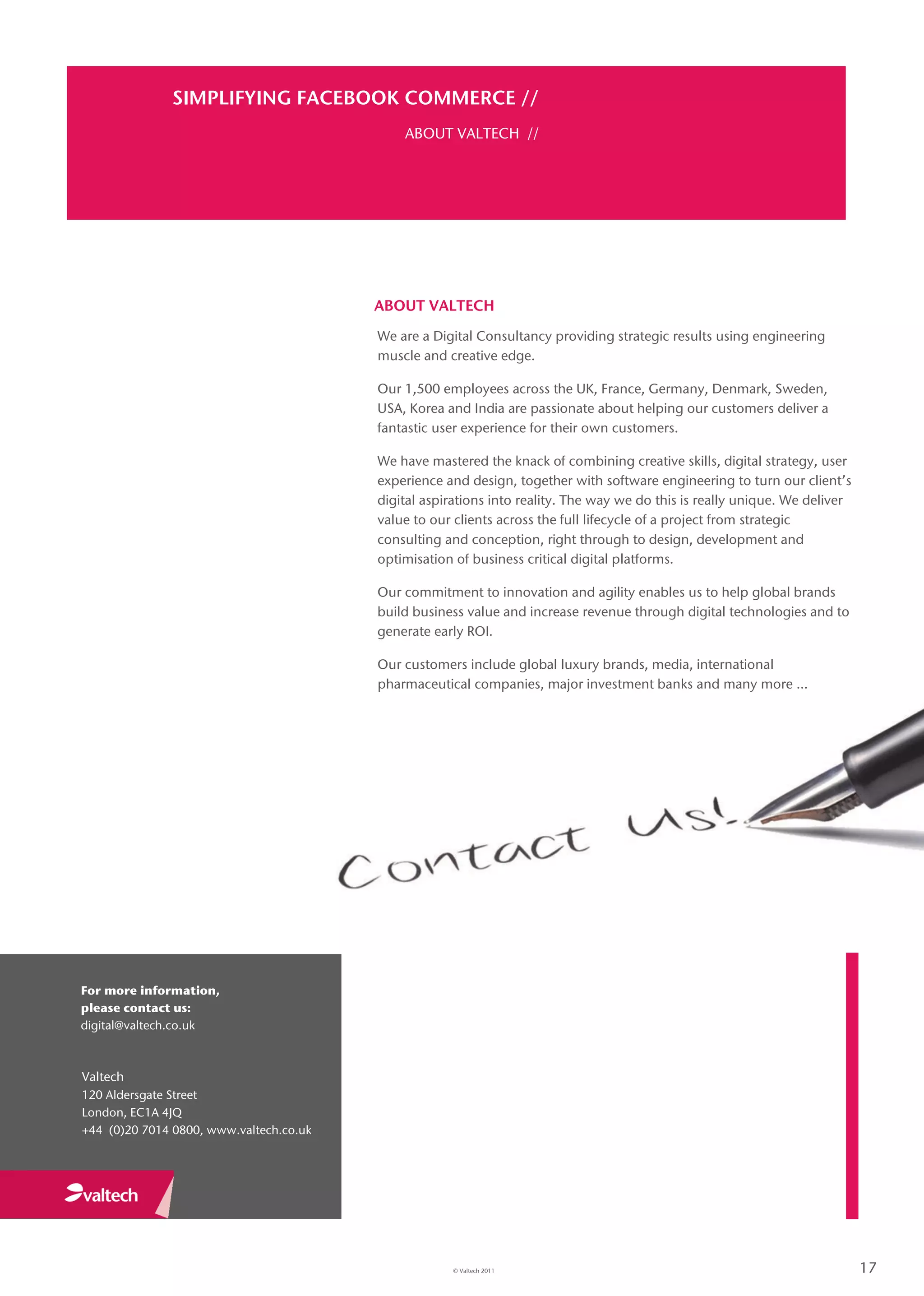 SIMPLIFYING FACEBOOK COMMERCE //
                                             ABOUT VALTECH //




                                         ABOUT VALTECH
                                         We are a Digital Consultancy providing strategic results using engineering
                                         muscle and creative edge.

                                         Our 1,500 employees across the UK, France, Germany, Denmark, Sweden,
                                         USA, Korea and India are passionate about helping our customers deliver a
                                         fantastic user experience for their own customers.

                                         We have mastered the knack of combining creative skills, digital strategy, user
                                         experience and design, together with software engineering to turn our client’s
                                         digital aspirations into reality. The way we do this is really unique. We deliver
                                         value to our clients across the full lifecycle of a project from strategic
                                         consulting and conception, right through to design, development and
                                         optimisation of business critical digital platforms.

                                         Our commitment to innovation and agility enables us to help global brands
                                         build business value and increase revenue through digital technologies and to
                                         generate early ROI.

                                         Our customers include global luxury brands, media, international
                                         pharmaceutical companies, major investment banks and many more …




For more information,
please contact us:
digital@valtech.co.uk



Valtech
120 Aldersgate Street
London, EC1A 4JQ
+44 (0)20 7014 0800, www.valtech.co.uk




                                                     © Valtech 2011                                                          17
 