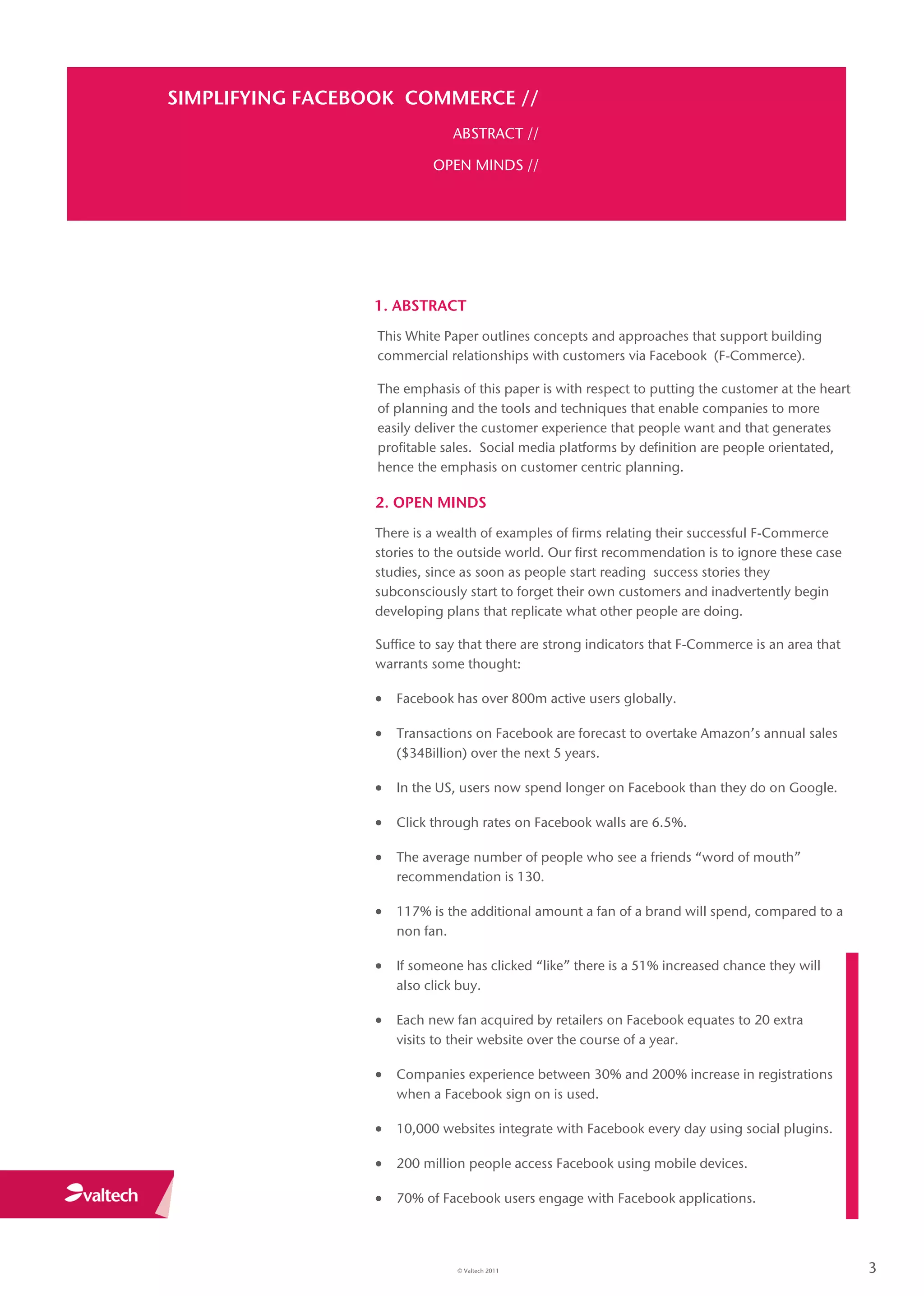 SIMPLIFYING FACEBOOK COMMERCE //
                                ABSTRACT //

                           OPEN MINDS //




                 1. ABSTRACT
                  This White Paper outlines concepts and approaches that support building
                  commercial relationships with customers via Facebook (F-Commerce).

                  The emphasis of this paper is with respect to putting the customer at the heart
                  of planning and the tools and techniques that enable companies to more
                  easily deliver the customer experience that people want and that generates
                  profitable sales. Social media platforms by definition are people orientated,
                  hence the emphasis on customer centric planning.

                 2. OPEN MINDS
                 There is a wealth of examples of firms relating their successful F-Commerce
                 stories to the outside world. Our first recommendation is to ignore these case
                 studies, since as soon as people start reading success stories they
                 subconsciously start to forget their own customers and inadvertently begin
                 developing plans that replicate what other people are doing.

                 Suffice to say that there are strong indicators that F-Commerce is an area that
                 warrants some thought:

                  Facebook has over 800m active users globally.

                  Transactions on Facebook are forecast to overtake Amazon’s annual sales
                     ($34Billion) over the next 5 years.

                  In the US, users now spend longer on Facebook than they do on Google.

                  Click through rates on Facebook walls are 6.5%.

                  The average number of people who see a friends “word of mouth”
                     recommendation is 130.

                  117% is the additional amount a fan of a brand will spend, compared to a
                     non fan.

                  If someone has clicked “like” there is a 51% increased chance they will
                     also click buy.

                  Each new fan acquired by retailers on Facebook equates to 20 extra
                     visits to their website over the course of a year.

                  Companies experience between 30% and 200% increase in registrations
                     when a Facebook sign on is used.

                  10,000 websites integrate with Facebook every day using social plugins.

                  200 million people access Facebook using mobile devices.

                  70% of Facebook users engage with Facebook applications.



                                © Valtech 2011                                                      3
 