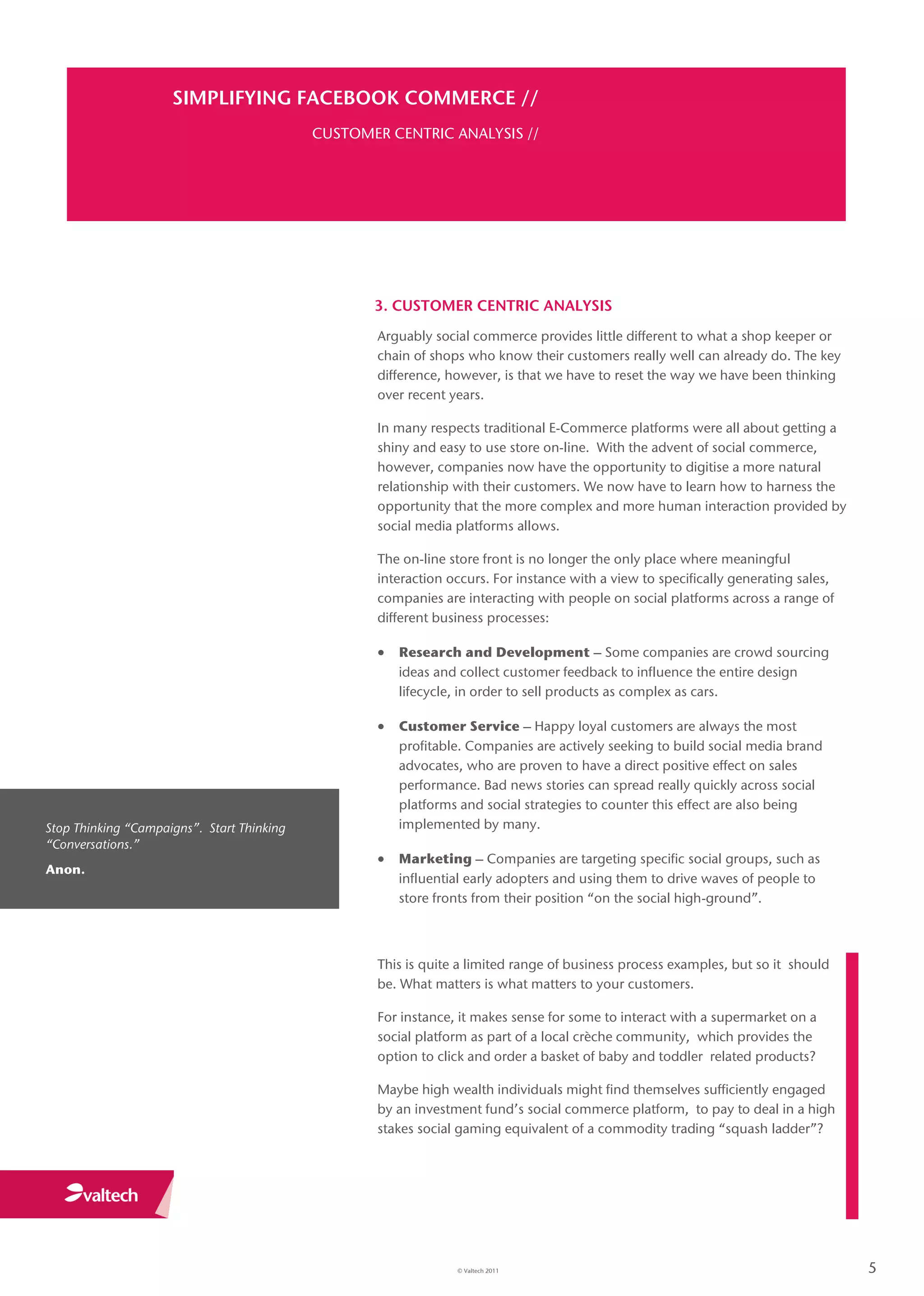 SIMPLIFYING FACEBOOK COMMERCE //
                                            CUSTOMER CENTRIC ANALYSIS //




                                                   3. CUSTOMER CENTRIC ANALYSIS
                                                    Arguably social commerce provides little different to what a shop keeper or
                                                    chain of shops who know their customers really well can already do. The key
                                                    difference, however, is that we have to reset the way we have been thinking
                                                    over recent years.

                                                    In many respects traditional E-Commerce platforms were all about getting a
                                                    shiny and easy to use store on-line. With the advent of social commerce,
                                                    however, companies now have the opportunity to digitise a more natural
                                                    relationship with their customers. We now have to learn how to harness the
                                                    opportunity that the more complex and more human interaction provided by
                                                    social media platforms allows.

                                                    The on-line store front is no longer the only place where meaningful
                                                    interaction occurs. For instance with a view to specifically generating sales,
                                                    companies are interacting with people on social platforms across a range of
                                                    different business processes:

                                                     Research and Development – Some companies are crowd sourcing
                                                       ideas and collect customer feedback to influence the entire design
                                                       lifecycle, in order to sell products as complex as cars.

                                                     Customer Service – Happy loyal customers are always the most
                                                       profitable. Companies are actively seeking to build social media brand
                                                       advocates, who are proven to have a direct positive effect on sales
                                                       performance. Bad news stories can spread really quickly across social
                                                       platforms and social strategies to counter this effect are also being
Stop Thinking “Campaigns”. Start Thinking              implemented by many.
“Conversations.”
                                                     Marketing – Companies are targeting specific social groups, such as
Anon.
                                                       influential early adopters and using them to drive waves of people to
                                                       store fronts from their position “on the social high-ground”.



                                                    This is quite a limited range of business process examples, but so it should
                                                    be. What matters is what matters to your customers.

                                                    For instance, it makes sense for some to interact with a supermarket on a
                                                    social platform as part of a local crèche community, which provides the
                                                    option to click and order a basket of baby and toddler related products?

                                                    Maybe high wealth individuals might find themselves sufficiently engaged
                                                    by an investment fund’s social commerce platform, to pay to deal in a high
                                                    stakes social gaming equivalent of a commodity trading “squash ladder”?




                                                                 © Valtech 2011                                                      5
 
