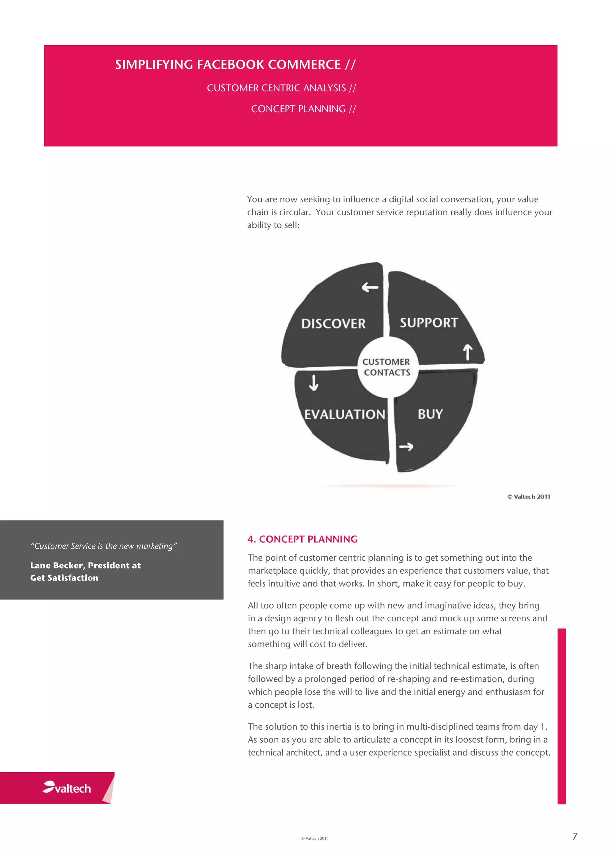 SIMPLIFYING FACEBOOK COMMERCE //
                                          CUSTOMER CENTRIC ANALYSIS //

                                                  CONCEPT PLANNING //




                                                 You are now seeking to influence a digital social conversation, your value
                                                 chain is circular. Your customer service reputation really does influence your
                                                 ability to sell:




                                                 4. CONCEPT PLANNING
“Customer Service is the new marketing”
                                                 The point of customer centric planning is to get something out into the
Lane Becker, President at
                                                 marketplace quickly, that provides an experience that customers value, that
Get Satisfaction
                                                 feels intuitive and that works. In short, make it easy for people to buy.

                                                 All too often people come up with new and imaginative ideas, they bring
                                                 in a design agency to flesh out the concept and mock up some screens and
                                                 then go to their technical colleagues to get an estimate on what
                                                 something will cost to deliver.

                                                 The sharp intake of breath following the initial technical estimate, is often
                                                 followed by a prolonged period of re-shaping and re-estimation, during
                                                 which people lose the will to live and the initial energy and enthusiasm for
                                                 a concept is lost.

                                                 The solution to this inertia is to bring in multi-disciplined teams from day 1.
                                                 As soon as you are able to articulate a concept in its loosest form, bring in a
                                                 technical architect, and a user experience specialist and discuss the concept.




                                                              © Valtech 2011                                                       7
 