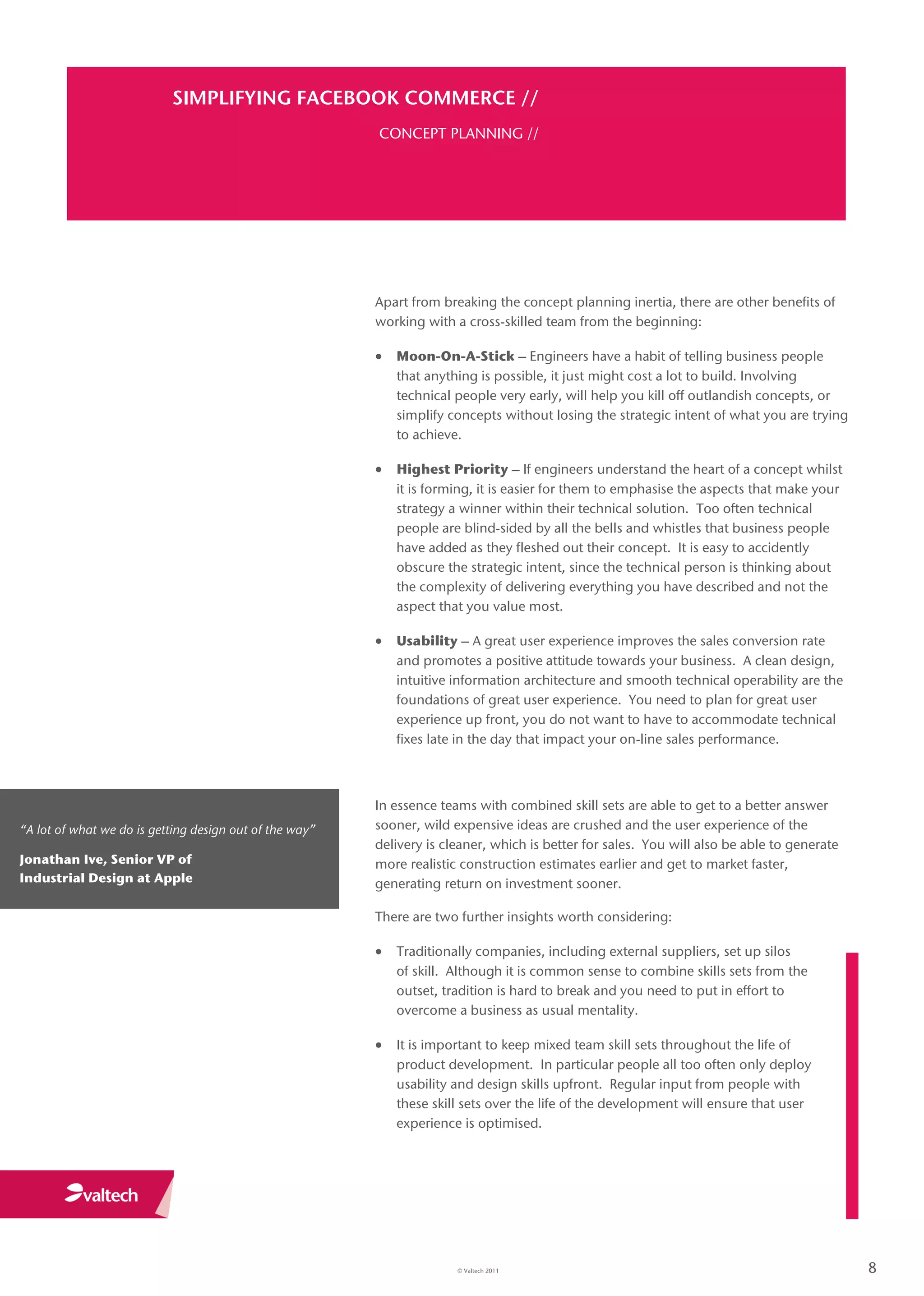 SIMPLIFYING FACEBOOK COMMERCE //
                                                         CONCEPT PLANNING //




                                                         Apart from breaking the concept planning inertia, there are other benefits of
                                                         working with a cross-skilled team from the beginning:

                                                          Moon-On-A-Stick – Engineers have a habit of telling business people
                                                            that anything is possible, it just might cost a lot to build. Involving
                                                            technical people very early, will help you kill off outlandish concepts, or
                                                            simplify concepts without losing the strategic intent of what you are trying
                                                            to achieve.

                                                          Highest Priority – If engineers understand the heart of a concept whilst
                                                            it is forming, it is easier for them to emphasise the aspects that make your
                                                            strategy a winner within their technical solution. Too often technical
                                                            people are blind-sided by all the bells and whistles that business people
                                                            have added as they fleshed out their concept. It is easy to accidently
                                                            obscure the strategic intent, since the technical person is thinking about
                                                            the complexity of delivering everything you have described and not the
                                                            aspect that you value most.

                                                          Usability – A great user experience improves the sales conversion rate
                                                            and promotes a positive attitude towards your business. A clean design,
                                                            intuitive information architecture and smooth technical operability are the
                                                            foundations of great user experience. You need to plan for great user
                                                            experience up front, you do not want to have to accommodate technical
                                                            fixes late in the day that impact your on-line sales performance.



                                                         In essence teams with combined skill sets are able to get to a better answer
“A lot of what we do is getting design out of the way”   sooner, wild expensive ideas are crushed and the user experience of the
                                                         delivery is cleaner, which is better for sales. You will also be able to generate
Jonathan Ive, Senior VP of                               more realistic construction estimates earlier and get to market faster,
Industrial Design at Apple                               generating return on investment sooner.

                                                         There are two further insights worth considering:

                                                          Traditionally companies, including external suppliers, set up silos
                                                            of skill. Although it is common sense to combine skills sets from the
                                                            outset, tradition is hard to break and you need to put in effort to
                                                            overcome a business as usual mentality.

                                                          It is important to keep mixed team skill sets throughout the life of
                                                            product development. In particular people all too often only deploy
                                                            usability and design skills upfront. Regular input from people with
                                                            these skill sets over the life of the development will ensure that user
                                                            experience is optimised.




                                                                       © Valtech 2011                                                        8
 