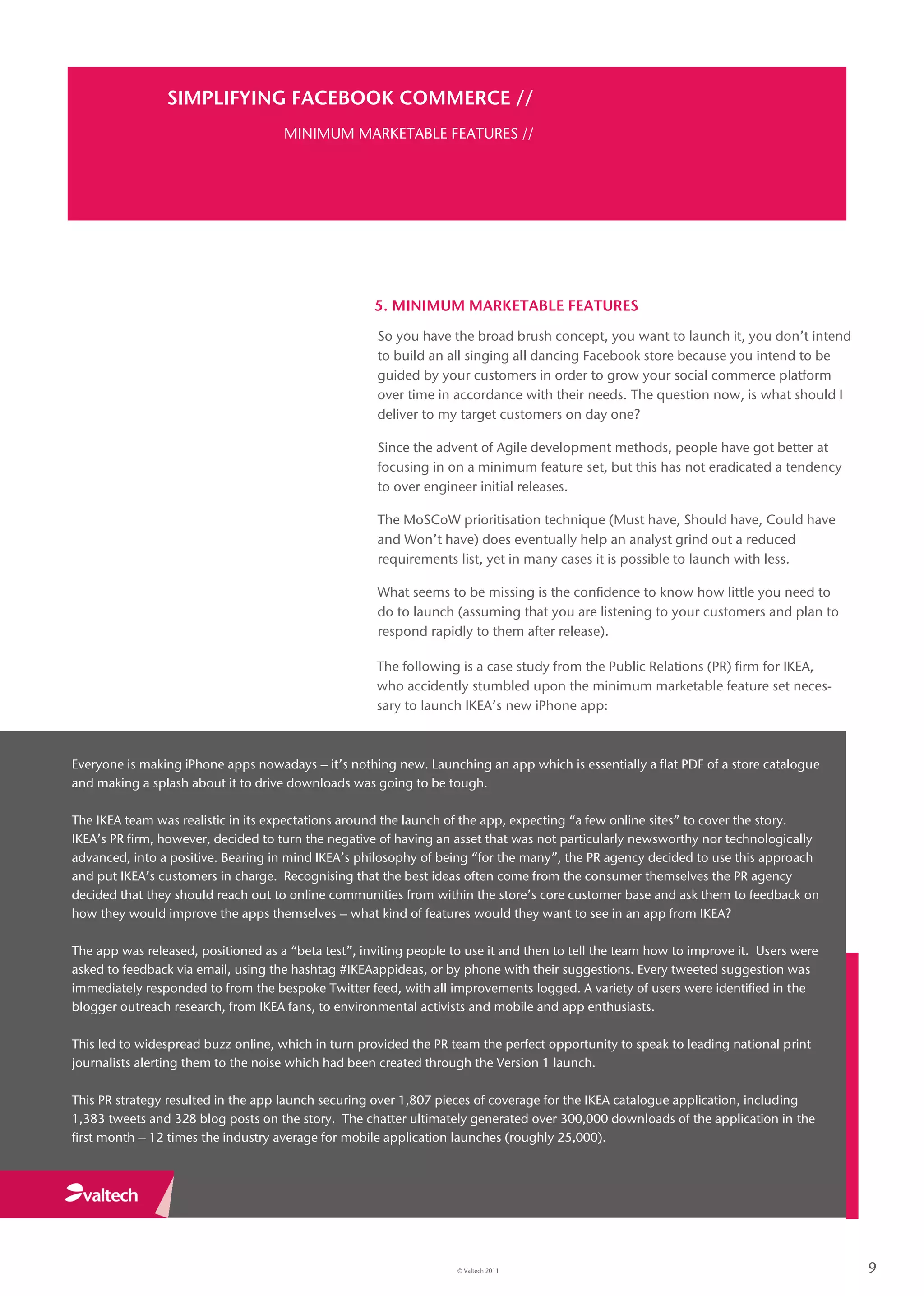 SIMPLIFYING FACEBOOK COMMERCE //
                                     MINIMUM MARKETABLE FEATURES //




                                                     5. MINIMUM MARKETABLE FEATURES
                                                      So you have the broad brush concept, you want to launch it, you don’t intend
                                                      to build an all singing all dancing Facebook store because you intend to be
                                                      guided by your customers in order to grow your social commerce platform
                                                      over time in accordance with their needs. The question now, is what should I
                                                      deliver to my target customers on day one?

                                                      Since the advent of Agile development methods, people have got better at
                                                      focusing in on a minimum feature set, but this has not eradicated a tendency
                                                      to over engineer initial releases.

                                                      The MoSCoW prioritisation technique (Must have, Should have, Could have
                                                      and Won’t have) does eventually help an analyst grind out a reduced
                                                      requirements list, yet in many cases it is possible to launch with less.

                                                      What seems to be missing is the confidence to know how little you need to
                                                      do to launch (assuming that you are listening to your customers and plan to
                                                      respond rapidly to them after release).

                                                     The following is a case study from the Public Relations (PR) firm for IKEA,
                                                     who accidently stumbled upon the minimum marketable feature set neces-
                                                     sary to launch IKEA’s new iPhone app:



Everyone is making iPhone apps nowadays – it’s nothing new. Launching an app which is essentially a flat PDF of a store catalogue
and making a splash about it to drive downloads was going to be tough.

The IKEA team was realistic in its expectations around the launch of the app, expecting “a few online sites” to cover the story.
IKEA’s PR firm, however, decided to turn the negative of having an asset that was not particularly newsworthy nor technologically
advanced, into a positive. Bearing in mind IKEA’s philosophy of being “for the many”, the PR agency decided to use this approach
and put IKEA’s customers in charge. Recognising that the best ideas often come from the consumer themselves the PR agency
decided that they should reach out to online communities from within the store’s core customer base and ask them to feedback on
how they would improve the apps themselves – what kind of features would they want to see in an app from IKEA?

The app was released, positioned as a “beta test”, inviting people to use it and then to tell the team how to improve it. Users were
asked to feedback via email, using the hashtag #IKEAappideas, or by phone with their suggestions. Every tweeted suggestion was
immediately responded to from the bespoke Twitter feed, with all improvements logged. A variety of users were identified in the
blogger outreach research, from IKEA fans, to environmental activists and mobile and app enthusiasts.

This led to widespread buzz online, which in turn provided the PR team the perfect opportunity to speak to leading national print
journalists alerting them to the noise which had been created through the Version 1 launch.

This PR strategy resulted in the app launch securing over 1,807 pieces of coverage for the IKEA catalogue application, including
1,383 tweets and 328 blog posts on the story. The chatter ultimately generated over 300,000 downloads of the application in the
first month – 12 times the industry average for mobile application launches (roughly 25,000).




                                                                    © Valtech 2011                                                     9
 
