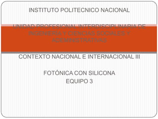 INSTITUTO POLITECNICO NACIONAL

UNIDAD PROFESIONAL INTERDISCIPLINARIA DE
    INGENIERÍA Y CIENCIAS SOCIALES Y
           ADEMINISTRATIVAS

 CONTEXTO NACIONAL E INTERNACIONAL III

         FOTÓNICA CON SILICONA
               EQUIPO 3
 
