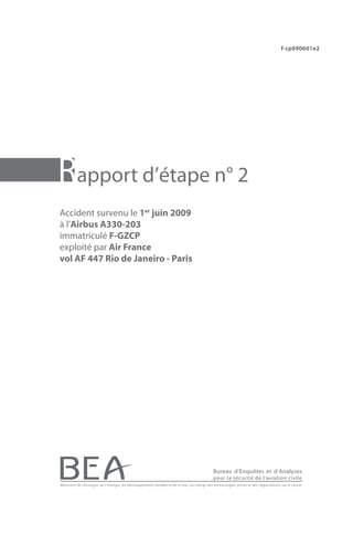 f-cp090601e2




Rapport d’étape n° 2
Accident survenu le 1er juin 2009
à l’Airbus A330-203
immatriculé F-GZCP
exploité par Air France
vol AF 447 Rio de Janeiro - Paris




                                                                                           Bureau d’Enquêtes et d’Analyses
                                                                                           pour la sécurité de l’aviation civile
Ministère de l’écologie, de l’énergie, du développement durable et de la mer, en charge des technologies vertes et des négociations sur le climat
 