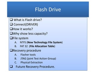 Flash Drive
 What is Flash drive?
 Connect(DRIVER)
How it works?
Why show less capacity?
File system
   A.   NTFS (New Technology File System)
   B.   FAT 32 (File Allocation Table)
Recovery procedure
   A.   Flasher tools
   B.   JTAG (joint Test Action Group)
   C.   Physical Extraction
 Future Recovery Procedure.
 