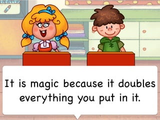 It is magic because it doubles
everything you put in it.
 