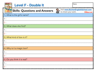 1.) What is the girl’s name?
1 -
2 -
2.) What does she ﬁnd?
1 -
2 -
3.) What kind of box is it?
1 -
2 -
4.) Why is it a magic box?
1 -
2 -
5.) Do you think it is real?
1 -
2 -
www.readinga-z.com
LEVELED BOOK • F
Written by
Keith and Sarah
Kortemartin
Illustrated by
Sandra Salsbury
Double It!Double It!
Skills: Questions and Answers
Level F - Double It
Visit www.BurtonEnglishSchool.com
to check your work.
Name:
 