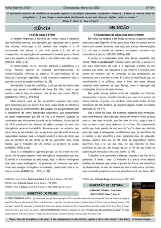 Folha Espírita JSOH                                               Charqueadas, Março de 2013                                                       Nº 04
 "O sentimento instintivo da existência de um poder superior à sua própria capacidade, acompanha o homem (...) desde as remotas tribos da
                    antiguidade, (...) para chegar a modernidade ploriferando-se nas mais diversas religiões, seitas e crenças."
                                                                 (Eliseu F. Mota Jr. Que é Deus?)


                                CIÊNCIA                                                                              RELIGIÃO
                          A Lei de Causa e Efeito                                                   A Necessidade da Ideia Deus para o Homem
      O homem interroga a história da Terra; evoca a memória                                  Em todos os tempos e em todos os meios, a queixa humana
das multidões mortas, das gerações que repousam sob a poeira                            sobe para esse Espírito divino, para essa Alma do mundo que se
dos séculos; interroga a fé crédula dos simples e a fé                                  honra sob nomes diversos, mas que, sob tantas denominações
raciocinada dos sábios; e, por toda parte (...), ele vê os                              (...), em que o mundo se conhece, se possui, encontra sua
transportes, as aspirações do pensamento humano para a Causa                            consciência e seu eu. (DENIS, 2010 p. 20)
que vela augusta e silenciosa, sob o véu misterioso das coisas.                               A prece é a expressão mais alta dessa comunhão das
(DENIS, 2010, p.19)                                                                     Almas. "Pedi e recebereis!" Tomada neste sentido, a prece é o
      O materialismo via no Universo somente a substância e a                           ato mais importante da vida; é a aspiração ardente do ser
força.     Parecia     ignorar      os    estados      quintessenciados,         as     humano que sente sua pequenez e sua miséria e procura pelo
transformações infinitas da matéria. O espiritualismo vê em                             menos um instante, pôr as vibrações do seu pensamento em
Deus só o princípio espiritual, e não considera imaterial tudo o                        harmonia com a sinfonia eterna. É a obra da meditação que, no
que não cai sob os nossos sentidos. (p. 21)                                             recolhimento e no silêncio, eleva a Alma até essas alturas
      Entretanto, é uma lei científica, a de que não há efeito sem                      celestes onde aumenta as suas forças, onde a impregna das
causa, que prova a existência de Deus. De fato, tudo o que                              irradiações da luz e do amor divinos.
existe e não é obra do homem, tem de ter uma causa: DEUS.                                     Mas quão poucos sabem orar! As religiões nos fizeram
(BARBOSA, 2010, p. 129-130)                                                             desaprender a prece, transformando-a em exercício ocioso, ás
      Nem sempre, pois, se faz necessário vejamos uma coisa,                            vezes ridículo. A prece, em verdade, nada pode mudar às leis
para sabermos que ela existe. Em tudo, observando os efeitos é                          imutáveis; ela não poderia, de maneira alguma, mudar os nossos
que se chega ao conhecimento das causas. Se perguntassem qual                           destinos; (p. 45-47)
o construtor de certo mecanismo engenhoso, que pensaríamos                                    Sob o olhar de Deus, ela examina, expande suas intenções,
de quem respondesse que ele se fez a si mesmo? Quando se                                seus sentimentos, seus desejos; passa em revista todos os seus
contempla uma obra-prima da arte ou da indústria, diz-se que há                         atos e, com essa intuição, que lhe vem do Alto, julga o que é
de tê-la produzido um homem de gênio, porque só uma alta                                bom ou mau, o que deve destruir ou cultivar. Ela compreende
inteligência poderia concebê-la. Reconhece-se, no entanto, que                          então que tudo quanto de mal vem do "eu" e deve ser abatido
ela é obra de um homem, por se verificar que não está acima da                          para dar lugar à abnegação, ao altruísmo; que, no sacrifício de
capacidade humana; mas, a ninguém acudirá a ideia de dizer que                          si mesmo, o ser encontra o mais poderoso meio de elevação,
saiu do cérebro de um idiota ou de um ignorante, nem, ainda                             porque, quanto mais ele se dá, mais se engrandece. Deste
menos, que é trabalho de um animal, ou produto do acaso.                                sacrifício faz a lei de sua vida, lei que imprime no mais
(KARDEC, 2005, p.65)                                                                    profundo do seu ser, em traços de luz, a fim de que todas as
      Deus é a inteligência suprema porque, se há ordem no Uni-                         ações sejam marcadas com o seu cunho. (p. 48)
verso, há necessariamente uma inteligência responsável por ela.                               Trabalhar com sentimento elevado, visando a um fim útil e
O efeito é o resultado de uma causa, logo, o efeito inteligente                         generoso, é ainda - orar. O trabalho é a prece ativa desses
tem uma causa inteligente.            A grandeza do Universo nos mos-                   milhões de homens que lutam e penam na Terra, em benefício
tram uma invulgar inteligência orientando, conduzindo tudo e to-                        da Humanidade. A vida do homem de bem é uma prece contínua,
das as coisas. (BARBOSA, 2010, p.131)                                                   uma comunhão perpétua com seus semelhantes é com Deus. (47)


BARBOSA, Pedro Franco. Espíritismo Básico. 5.ed. Rio de Janeiro: FEB, 2010.             DENIS, Léon. O Grande Enigma. Rio de Janeiro: FEB, 2010.

DENIS, Léon. O Grande Enigma. Rio de Janeiro: FEB, 2010.

KARDEC, Allan. A Gênese. 18.ed, Rio de Janeiro: FEB, 2005. Cap. II, item 3.
                                                                                               SUGESTÃO DE LEITURA
                                                                                               O GRANDE ENIGMA - Léon Denis.
                        SUGESTÃO DE FILME                                                        QUE É DEUS? Eliseu F Mota Jr.

O TODO PODEROSO (2003) - jornalista que tem um bom emprego na TV e uma bela namorada, num acesso de fúria ele começa a xingar e

questionar Deus e seu modo de fazer tudo funcionar, o que faz com que ele próprio resolva descer à Terra como um homem comum e lhe

entregar o poder de comandar o planeta da forma como desejar durante um dia. É quando Bruce percebe o quão difícil é ser Deus e tomar

conta de tudo o que ocorre no planeta. DEUS É BRASILEIRO (2003), é baseado no conto "O Santo que não acreditava em Deus", de João

Ubaldo Ribeiro, contido na obra "Já Podeis da Pátria Filhos e Outras Histórias", Editora Nova Fronteira, 1991.

    "Deus, foco de inteligência e de amor, é tão indispensável à vida interior, quanto o Sol à vida física!" Léon Denis, O Grande Enigma.
 