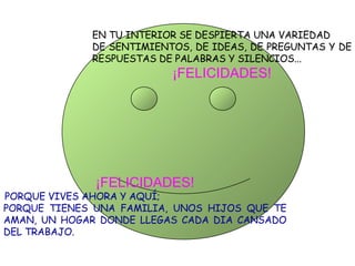 EN TU INTERIOR SE DESPIERTA UNA VARIEDAD DE SENTIMIENTOS, DE IDEAS, DE PREGUNTAS Y DE RESPUESTAS DE PALABRAS Y SILENCIOS... ¡FELICIDADES! ¡FELICIDADES! PORQUE VIVES AHORA Y AQUÍ; PORQUE TIENES UNA FAMILIA, UNOS HIJOS QUE TE AMAN, UN HOGAR DONDE LLEGAS CADA DIA CANSADO DEL TRABAJO. 