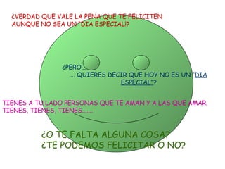 ¿VERDAD QUE VALE LA PENA QUE TE FELICITEN  AUNQUE NO SEA UN “DIA ESPECIAL!? ¿PERO...  ... QUIERES DECIR QUE HOY NO ES UN “ DIA ESPECIAL” ? TIENES A TU LADO PERSONAS QUE TE AMAN Y A LAS QUE AMAR. TIENES, TIENES, TIENES....... ¿O TE FALTA ALGUNA COSA? ¿TE PODEMOS FELICITAR O NO? 