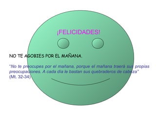¡FELICIDADES!   NO TE AGOBIES POR EL MAÑANA. “ No te preocupes por el mañana, porque el mañana traerá sus propias preocupaciones. A cada día le bastan sus quebraderos de cabeza”   (Mt. 32-34) 