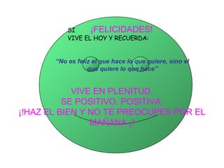 SI ,   ¡FELICIDADES!   VIVE EL HOY Y RECUERDA:     VIVE EN PLENITUD. SE POSITIVO, POSITIVA. ¡!HAZ EL BIEN Y NO TE PREOCUPES POR EL MAÑANA ¡!   “ No es feliz el que hace lo que quiere, sino el que quiere lo que hace” 