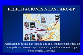 FELICITACIONES A LAS FARC-EP Felicitaciones porque han logrado que en el mundo se hable mal de éste país tan hermosos que habitamos y en donde se nos tenga como crueles y asesinos  