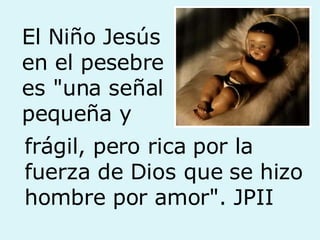 El Niño Jesús  en el pesebre es "una señal pequeña y frágil, pero rica por la fuerza de Dios que se hizo hombre por amor". JPII 