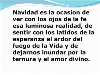 Navidad es la ocasion de ver con los ojos de la fe esa luminosa realidad, de sentir con los latidos de la esperanza el ardor del fuego de la Vida y de dejarnos inundar por la ternura y el amor divino. 