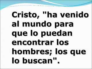 Cristo, "ha venido al mundo para que lo puedan encontrar los hombres; los que lo buscan". 