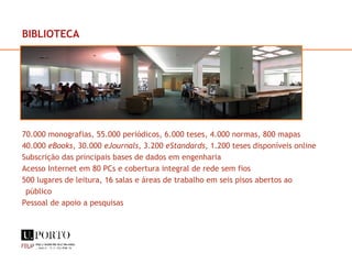 70.000 monografias, 55.000 periódicos, 6.000 teses, 4.000 normas, 800 mapas 40.000  eBooks , 30.000  eJournals , 3.200  eStandards , 1.200 teses disponíveis online Subscrição das principais bases de dados em engenharia Acesso Internet em 80 PCs e cobertura integral de rede sem fios 500 lugares de leitura, 16 salas e áreas de trabalho em seis pisos abertos ao público Pessoal de apoio a pesquisas BIBLIOTECA 
