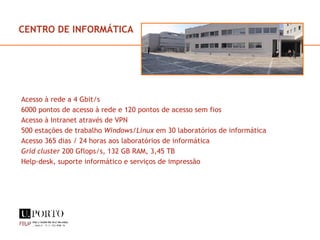 CENTRO DE INFORMÁTICA Acesso à rede a 4 Gbit/s 6000 pontos de acesso à rede e 120 pontos de acesso sem fios Acesso à Intranet através de VPN  500 estações de trabalho  Windows/Linux  em 30 laboratórios de informática Acesso 365 dias / 24 horas aos laboratórios de informática Grid cluster  200 Gflops/s, 132 GB RAM, 3,45 TB Help-desk, suporte informático e serviços de impressão 
