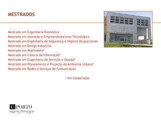 MESTRADOS Mestrado em Engenharia Biomédica Mestrado em Inovação e Empreendedorismo Tecnológico Mestrado em Engenharia de Segurança e Higiene Ocupacionais Mestrado em Design Industrial Mestrado em Multimédia* Mestrado em Ciência da Informação* Mestrado em Engenharia de Serviços e Gestão* Mestrado em Planeamento e Projecto do Ambiente Urbano* Mestrado em Redes e Serviços de Comunicação * em cooperação 